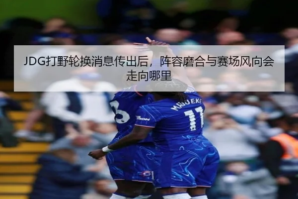 JDG打野轮换消息传出后，阵容磨合与赛场风向会走向哪里 | hth